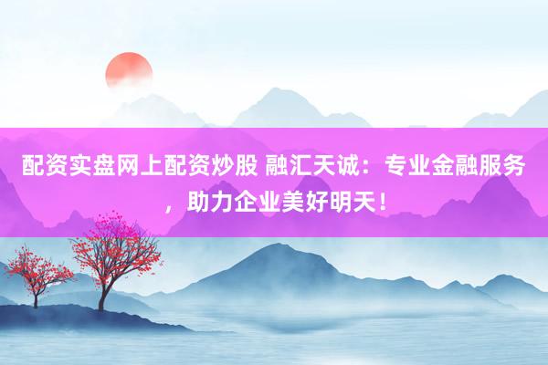 配资实盘网上配资炒股 融汇天诚：专业金融服务，助力企业美好明天！