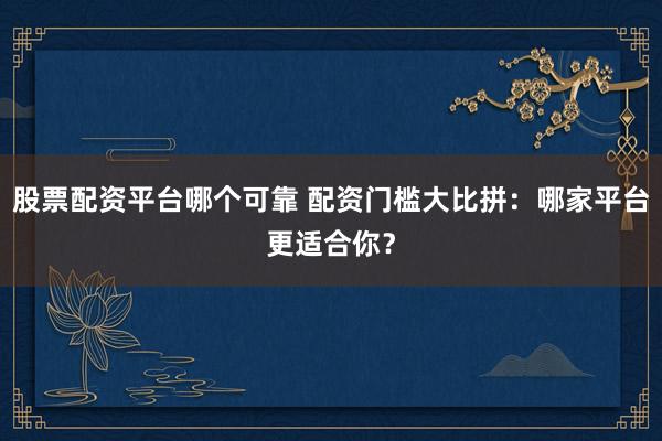 股票配资平台哪个可靠 配资门槛大比拼：哪家平台更适合你？