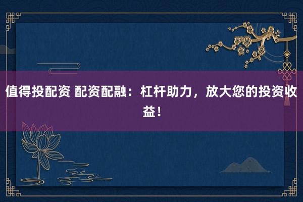 值得投配资 配资配融：杠杆助力，放大您的投资收益！