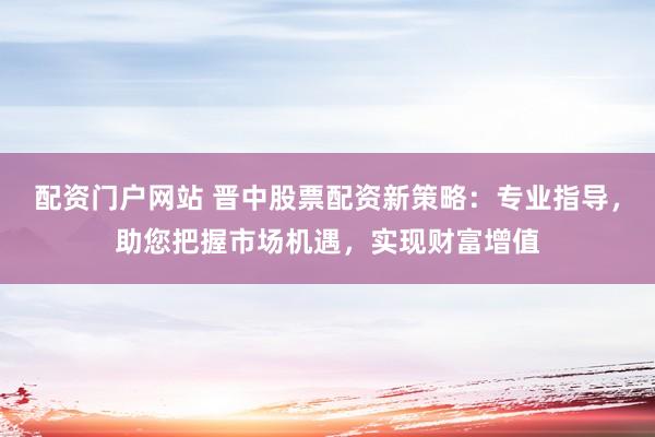 配资门户网站 晋中股票配资新策略：专业指导，助您把握市场机遇，实现财富增值