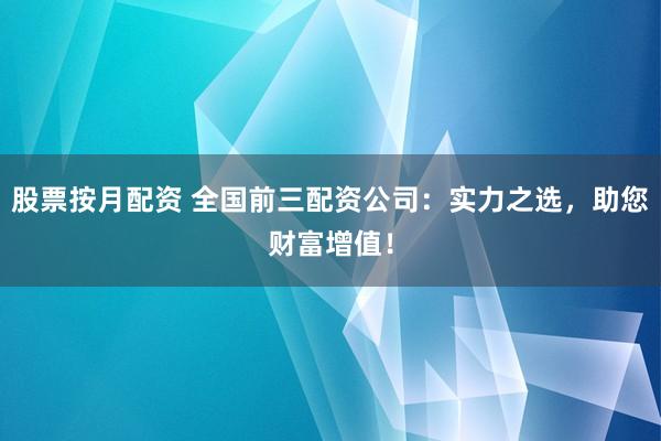 股票按月配资 全国前三配资公司：实力之选，助您财富增值！
