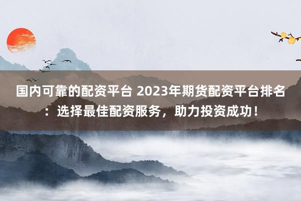 国内可靠的配资平台 2023年期货配资平台排名：选择最佳配资服务，助力投资成功！