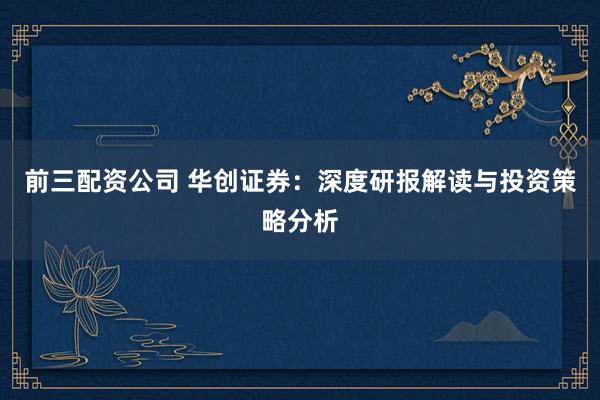 前三配资公司 华创证券：深度研报解读与投资策略分析