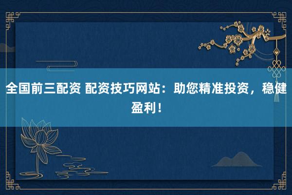 全国前三配资 配资技巧网站：助您精准投资，稳健盈利！