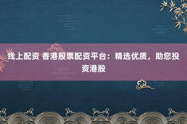 线上配资 香港股票配资平台：精选优质，助您投资港股