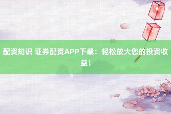 配资知识 证券配资APP下载：轻松放大您的投资收益！