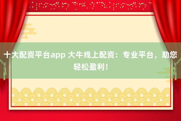 十大配资平台app 大牛线上配资：专业平台，助您轻松盈利！