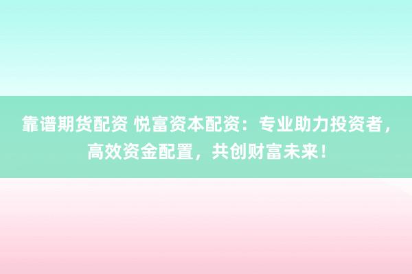 靠谱期货配资 悦富资本配资：专业助力投资者，高效资金配置，共创财富未来！