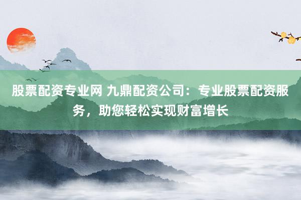 股票配资专业网 九鼎配资公司：专业股票配资服务，助您轻松实现财富增长