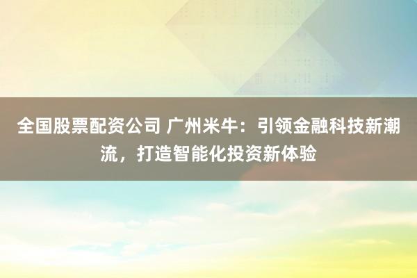 全国股票配资公司 广州米牛：引领金融科技新潮流，打造智能化投资新体验