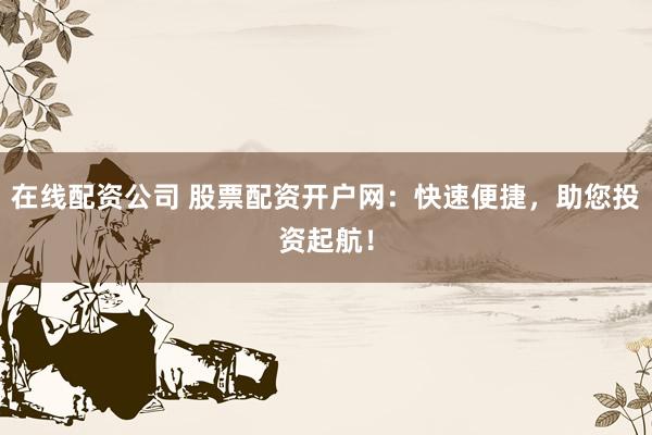 在线配资公司 股票配资开户网：快速便捷，助您投资起航！
