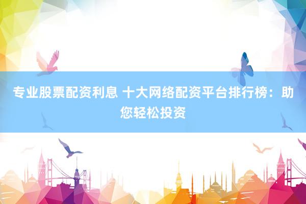 专业股票配资利息 十大网络配资平台排行榜：助您轻松投资