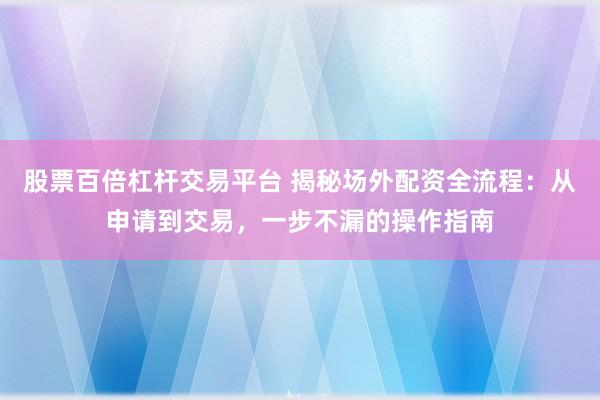 股票百倍杠杆交易平台 揭秘场外配资全流程：从申请到交易，一步不漏的操作指南