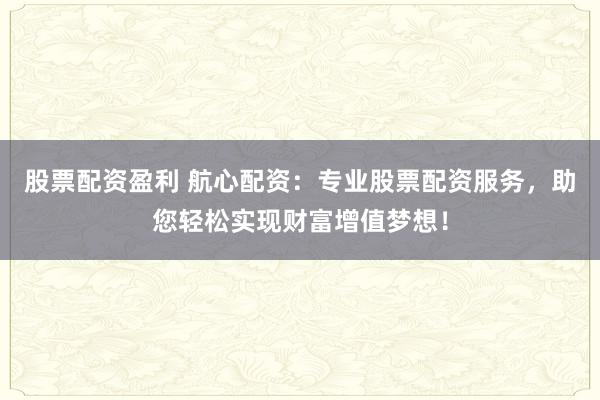 股票配资盈利 航心配资：专业股票配资服务，助您轻松实现财富增值梦想！