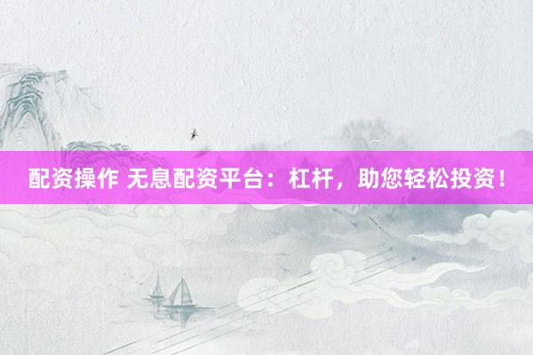 配资操作 无息配资平台：杠杆，助您轻松投资！