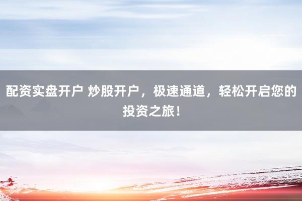 配资实盘开户 炒股开户，极速通道，轻松开启您的投资之旅！
