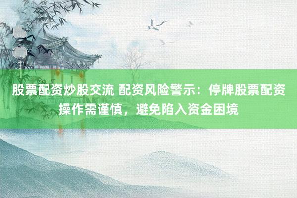 股票配资炒股交流 配资风险警示：停牌股票配资操作需谨慎，避免陷入资金困境