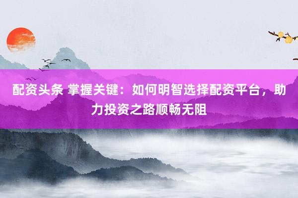 配资头条 掌握关键：如何明智选择配资平台，助力投资之路顺畅无阻
