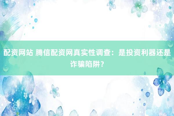 配资网站 腾信配资网真实性调查：是投资利器还是诈骗陷阱？