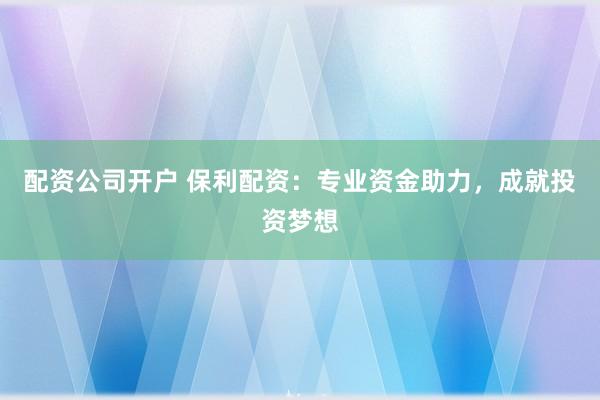 配资公司开户 保利配资：专业资金助力，成就投资梦想
