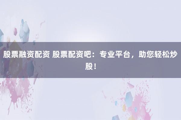 股票融资配资 股票配资吧：专业平台，助您轻松炒股！