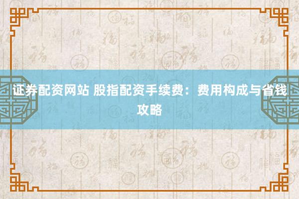 证券配资网站 股指配资手续费：费用构成与省钱攻略