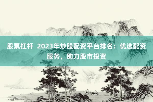 股票扛杆  2023年炒股配资平台排名：优选配资服务，助力股市投资