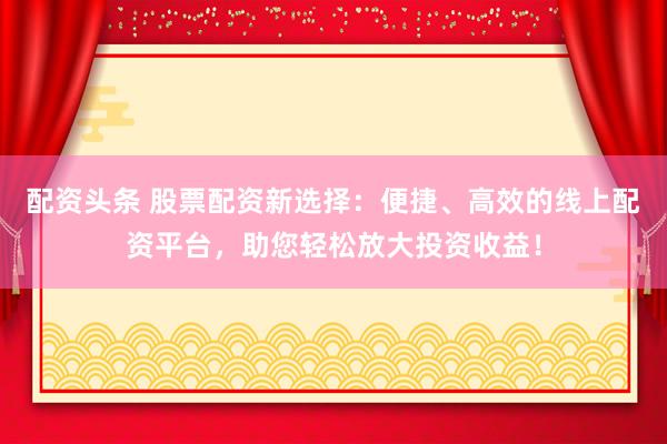 配资头条 股票配资新选择：便捷、高效的线上配资平台，助您轻松放大投资收益！