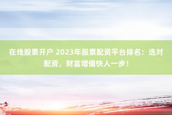 在线股票开户 2023年股票配资平台排名：选对配资，财富增值快人一步！