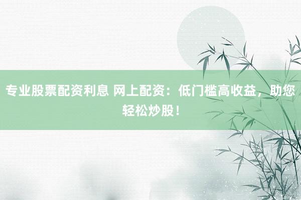 专业股票配资利息 网上配资：低门槛高收益，助您轻松炒股！