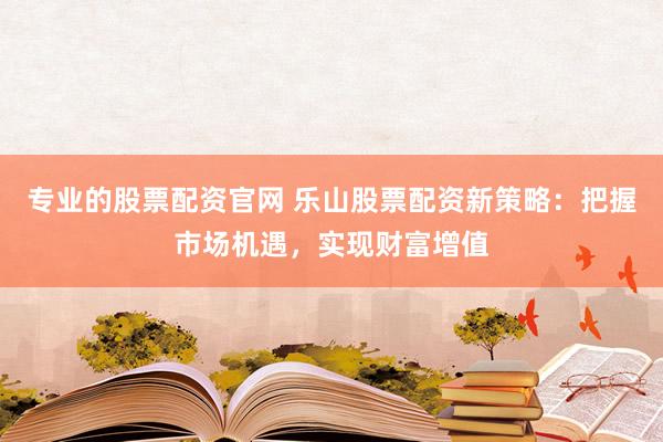 专业的股票配资官网 乐山股票配资新策略：把握市场机遇，实现财富增值