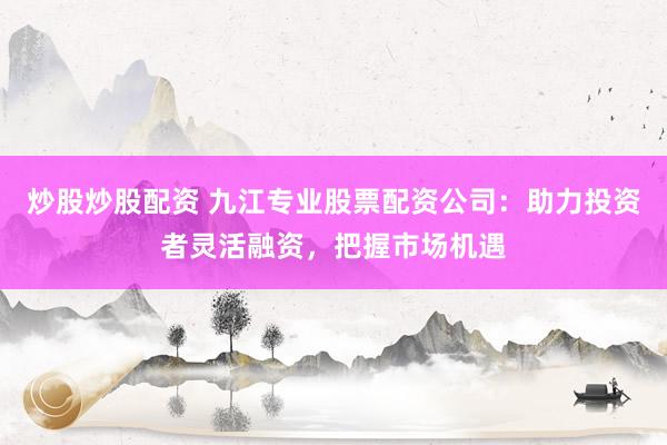 炒股炒股配资 九江专业股票配资公司：助力投资者灵活融资，把握市场机遇