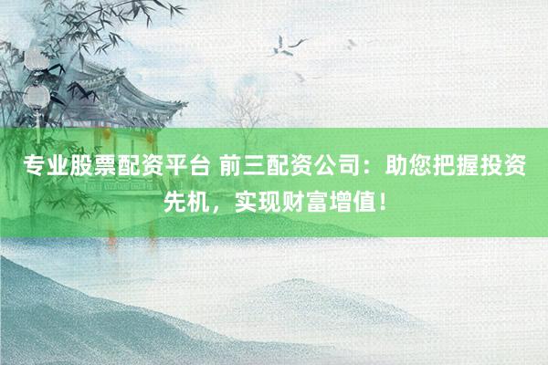 专业股票配资平台 前三配资公司：助您把握投资先机，实现财富增值！