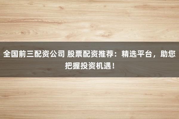 全国前三配资公司 股票配资推荐：精选平台，助您把握投资机遇！