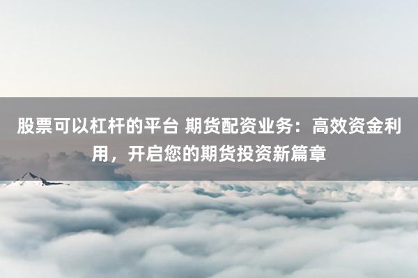 股票可以杠杆的平台 期货配资业务：高效资金利用，开启您的期货投资新篇章