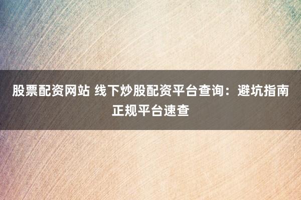 股票配资网站 线下炒股配资平台查询：避坑指南正规平台速查