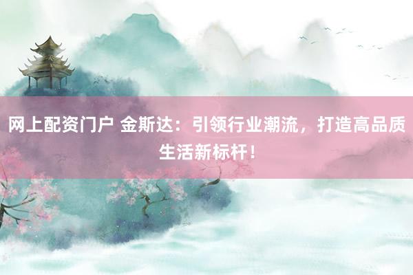 网上配资门户 金斯达：引领行业潮流，打造高品质生活新标杆！