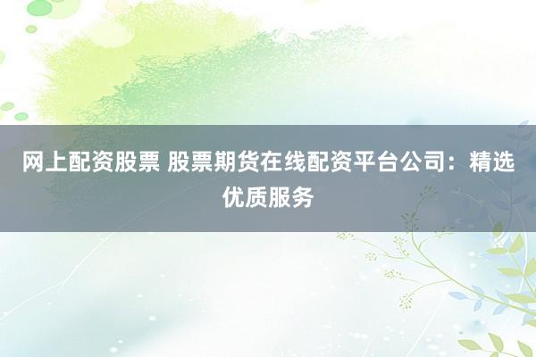 网上配资股票 股票期货在线配资平台公司：精选优质服务