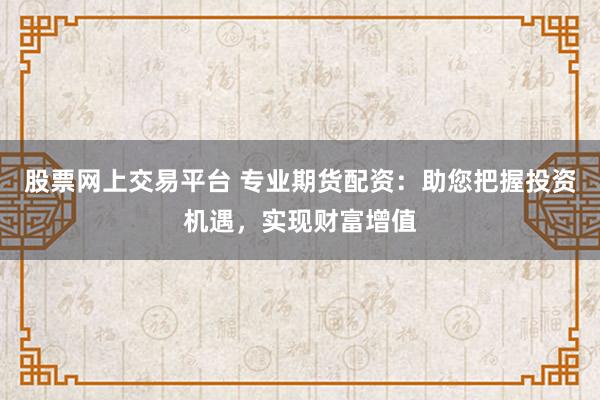 股票网上交易平台 专业期货配资：助您把握投资机遇，实现财富增值