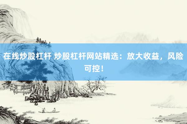 在线炒股杠杆 炒股杠杆网站精选：放大收益，风险可控！