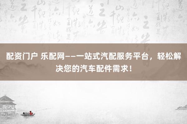 配资门户 乐配网——一站式汽配服务平台，轻松解决您的汽车配件需求！