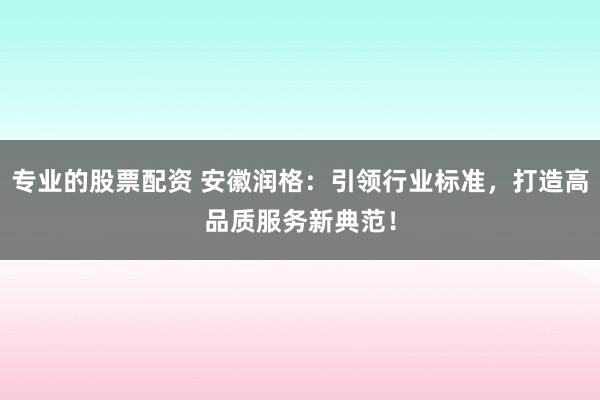 专业的股票配资 安徽润格：引领行业标准，打造高品质服务新典范！