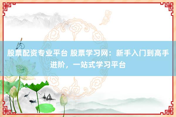 股票配资专业平台 股票学习网：新手入门到高手进阶，一站式学习平台