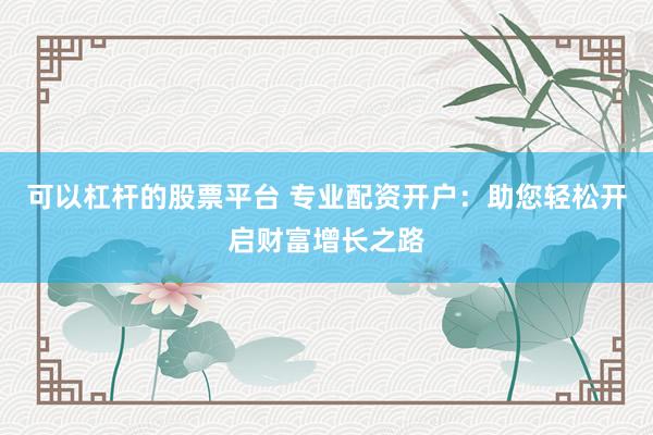 可以杠杆的股票平台 专业配资开户：助您轻松开启财富增长之路