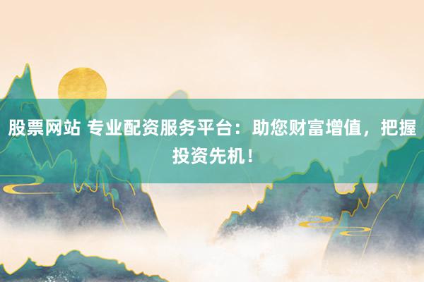 股票网站 专业配资服务平台：助您财富增值，把握投资先机！