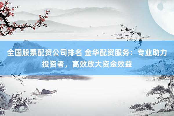 全国股票配资公司排名 金华配资服务：专业助力投资者，高效放大资金效益