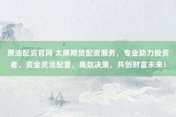 原油配资官网 太原期货配资服务，专业助力投资者，资金灵活配置，高效决策，共创财富未来！