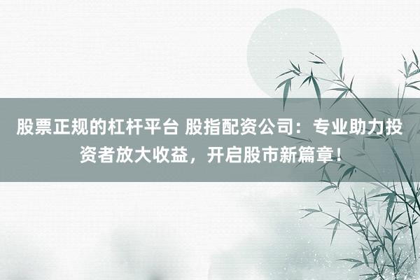 股票正规的杠杆平台 股指配资公司：专业助力投资者放大收益，开启股市新篇章！