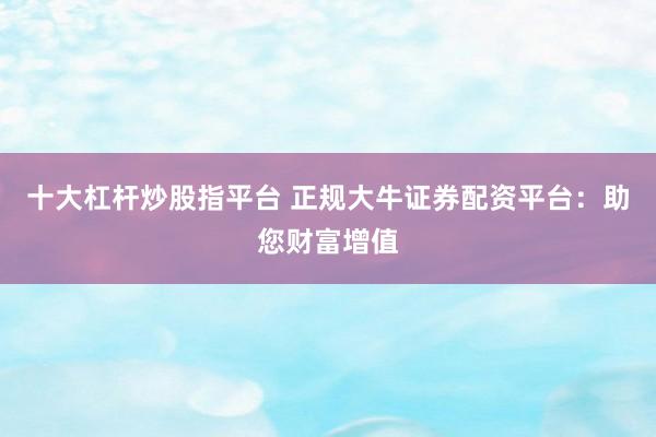 十大杠杆炒股指平台 正规大牛证券配资平台：助您财富增值