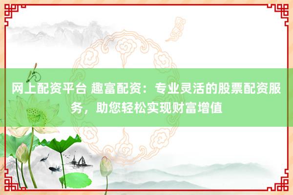 网上配资平台 趣富配资：专业灵活的股票配资服务，助您轻松实现财富增值